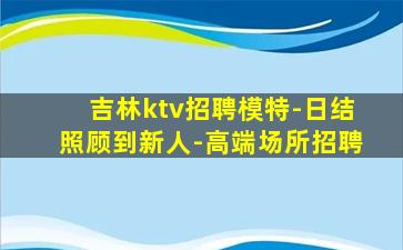 吉林ktv招聘模特-日结照顾到新人-高端场所招聘